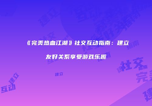 《完美热血江湖》社交互动指南：建立友好关系享受游戏乐趣