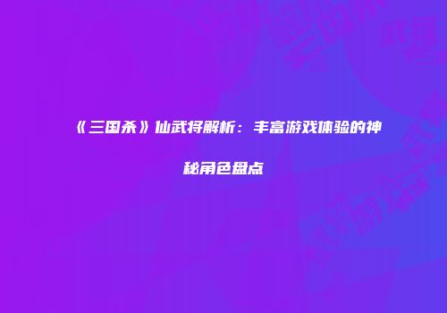 《三国杀》仙武将解析：丰富游戏体验的神秘角色盘点