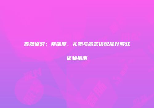 香肠派对：亲密度、礼物与服装搭配提升游戏体验指南