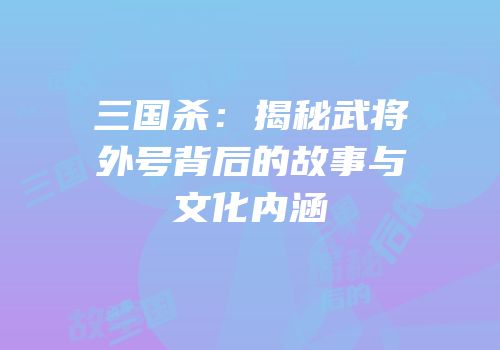 三国杀：揭秘武将外号背后的故事与文化内涵