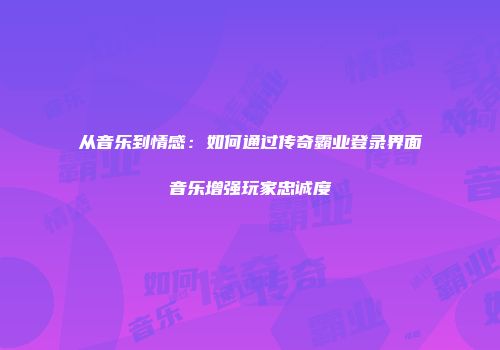 从音乐到情感:如何通过传奇霸业登录界面音乐增强玩家忠诚度