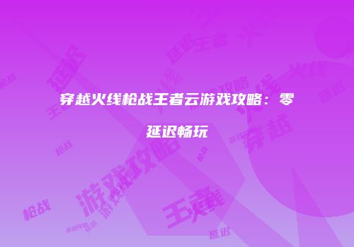 穿越火线枪战王者云游戏攻略：零延迟畅玩