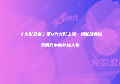 《火影忍者》第9代火影之谜：揭秘经典动漫系列中的神秘人物