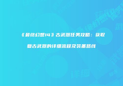 《最终幻想14》古武器任务攻略：获取复古武器的详细流程及装备路线