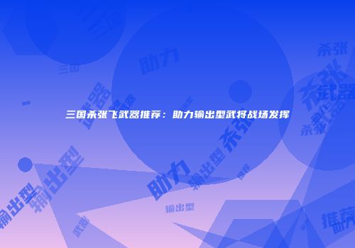 三国杀张飞武器推荐：助力输出型武将战场发挥
