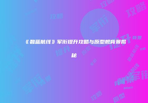 《碧蓝航线》军衔提升攻略与原型舰背景揭秘