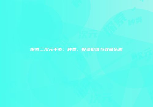 探索二次元手办：种类、投资价值与收藏乐趣