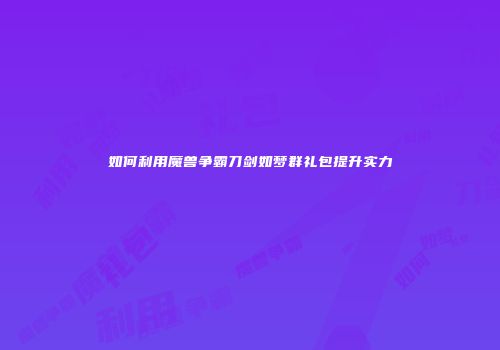 如何利用魔兽争霸刀剑如梦群礼包提升实力