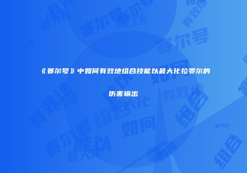 《赛尔号》中如何有效地组合技能以最大化拉雯尔的伤害输出