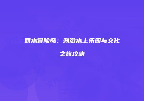 丽水冒险岛：刺激水上乐园与文化之旅攻略