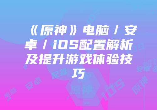 《原神》电脑／安卓／iOS配置解析及提升游戏体验技巧