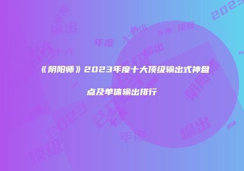 《阴阳师》2023年度十大顶级输出式神盘点及单体输出排行