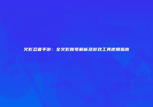 火影忍者手游：全火影账号解析及游戏工具使用指南