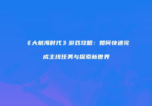 《大航海时代》游戏攻略:如何快速完成主线任务与探索新世界