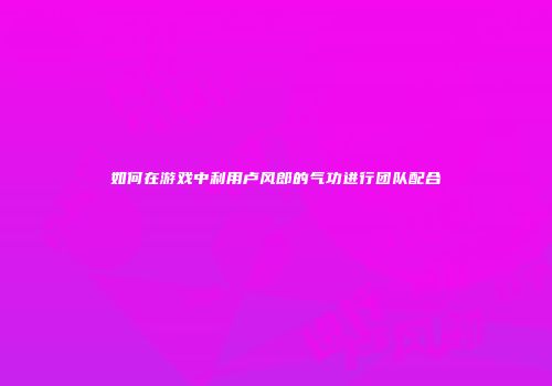 如何在游戏中利用卢风郎的气功进行团队配合