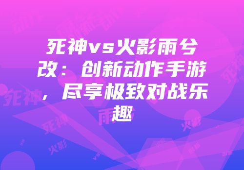 死神vs火影雨兮改：创新动作手游，尽享极致对战乐趣