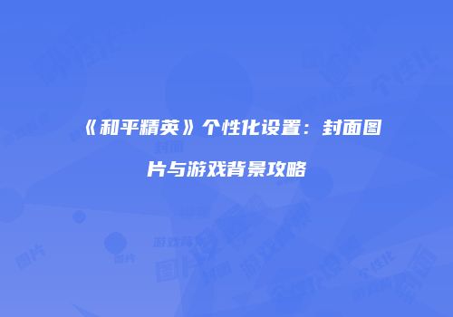 《和平精英》个性化设置：封面图片与游戏背景攻略