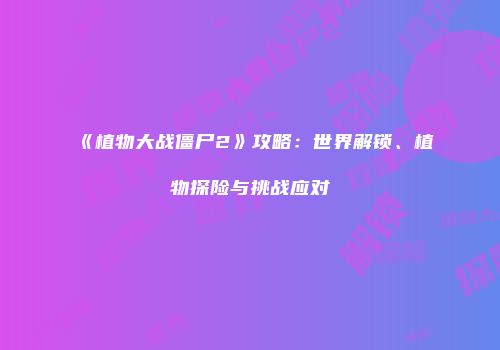 《植物大战僵尸2》攻略：世界解锁、植物探险与挑战应对