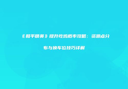 《和平精英》提升吃鸡概率攻略：资源点分布与换车位技巧详解