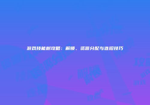 游戏技能树攻略：解锁、资源分配与连招技巧