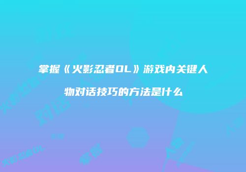 掌握《火影忍者OL》游戏内关键人物对话技巧的方法是什么