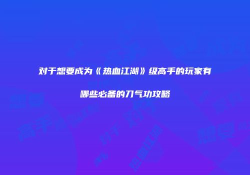 对于想要成为《热血江湖》级高手的玩家有哪些必备的刀气功攻略