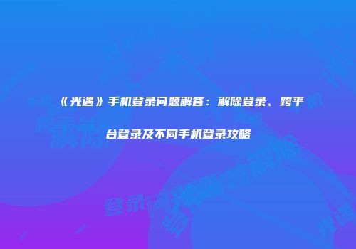 《光遇》手机登录问题解答：解除登录、跨平台登录及不同手机登录攻略