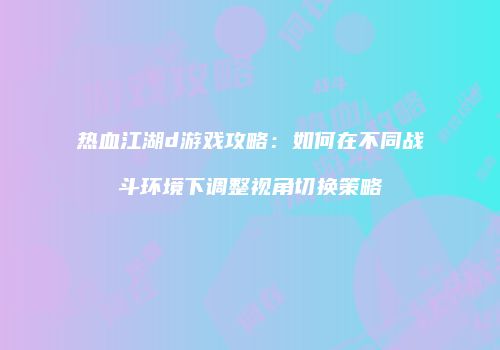 热血江湖d游戏攻略：如何在不同战斗环境下调整视角切换策略