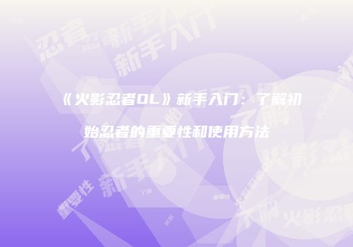 《火影忍者OL》新手入门：了解初始忍者的重要性和使用方法