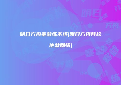明日方舟塞爹练不练(明日方舟拜松他爹剧情)