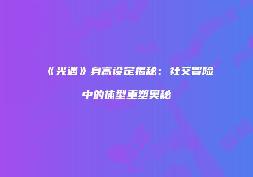 《光遇》身高设定揭秘：社交冒险中的体型重塑奥秘