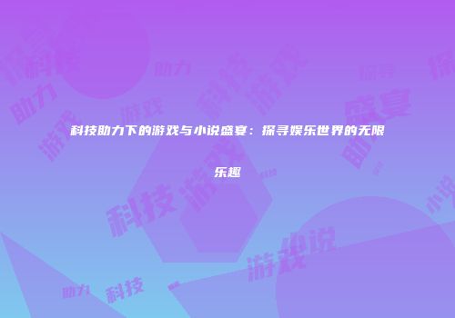 科技助力下的游戏与小说盛宴：探寻娱乐世界的无限乐趣