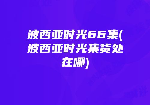 波西亚时光66集(波西亚时光集货处在哪)