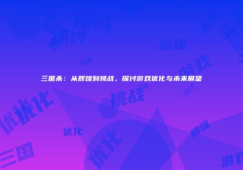 三国杀：从辉煌到挑战，探讨游戏优化与未来展望