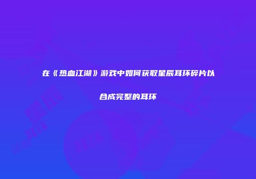 在《热血江湖》游戏中如何获取星辰耳环碎片以合成完整的耳环