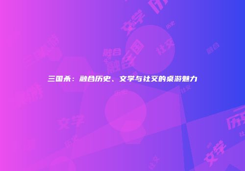 三国杀：融合历史、文学与社交的桌游魅力