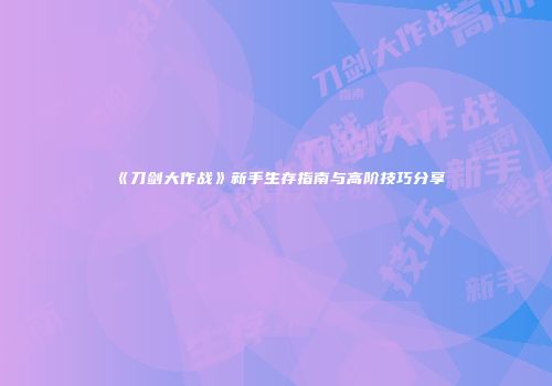 《刀剑大作战》新手生存指南与高阶技巧分享