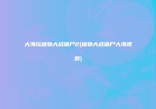 大海玩植物大战僵尸2(植物大战僵尸大海视频)