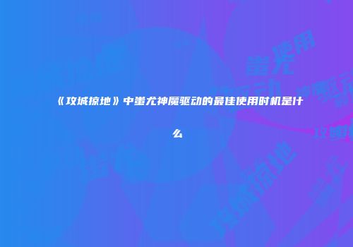 《攻城掠地》中蚩尤神魔驱动的最佳使用时机是什么