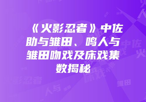 《火影忍者》中佐助与雏田、鸣人与雏田吻戏及床戏集数揭秘