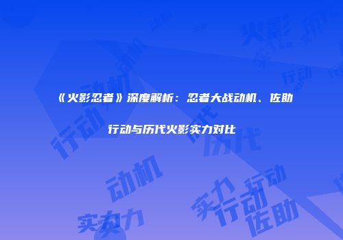 《火影忍者》深度解析：忍者大战动机、佐助行动与历代火影实力对比