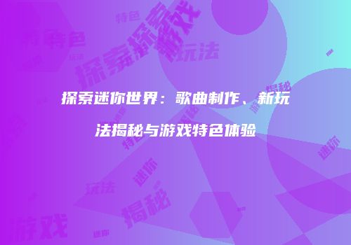 探索迷你世界：歌曲制作、新玩法揭秘与游戏特色体验