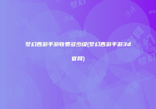梦幻西游手游收费多少级(梦幻西游手游3d官网)