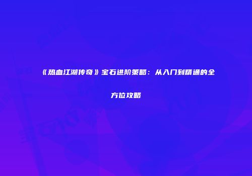 《热血江湖传奇》宝石进阶策略:从入门到精通的全方位攻略