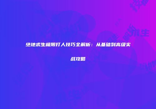 绝地求生极限打人技巧全解析：从基础到高级实战攻略