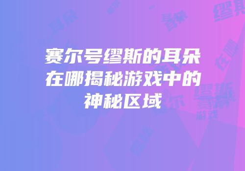 赛尔号缪斯的耳朵在哪揭秘游戏中的神秘区域