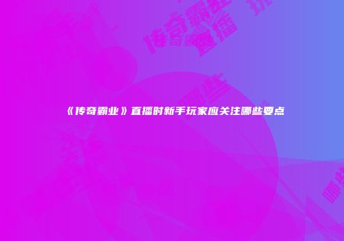 《传奇霸业》直播时新手玩家应关注哪些要点