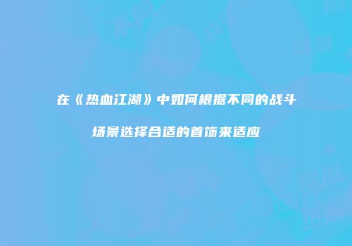 在《热血江湖》中如何根据不同的战斗场景选择合适的首饰来适应