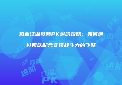 热血江湖琴师PK进阶攻略：如何通过团队配合实现战斗力的飞跃