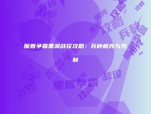 魔兽争霸黑湖战役攻略：兵种相克与克制